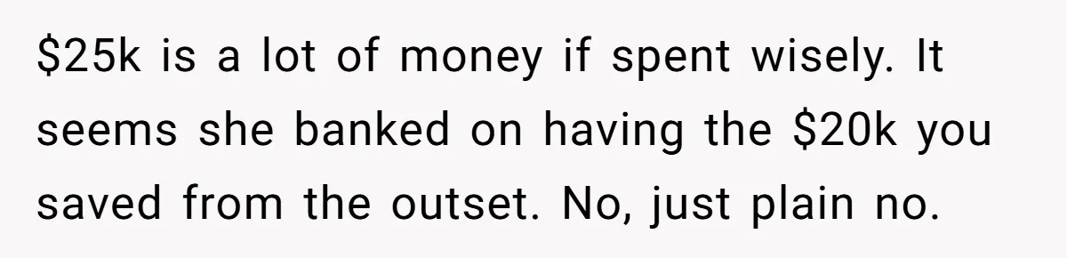 Woman Refuses To Fund Younger Sister's Lavish Wedding Despite Easy Affordability Over One Petty Reason $25k is a lot of money if spent wisely. It seems she banked on having the $20k you saved from the outset. No, just plain no.