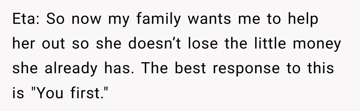 Woman Refuses To Fund Younger Sister's Lavish Wedding Despite Easy Affordability Over One Petty Reason Eta: So now my family wants me to help her out so she doesn’t lose the little money she already has. The best response to this is "You first."