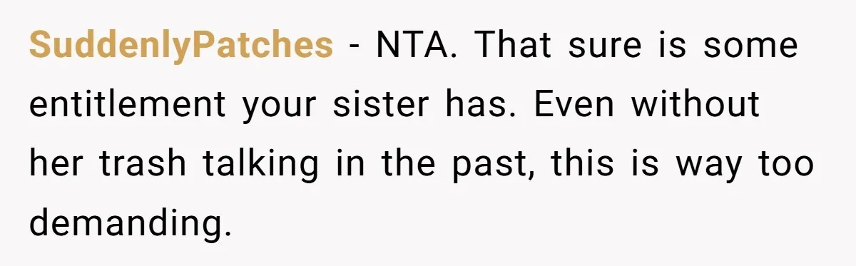 Woman Refuses To Fund Younger Sister's Lavish Wedding Despite Easy Affordability Over One Petty Reason SuddenlyPatches − NTA. That sure is some entitlement your sister has. Even without her trash talking in the past, this is way too demanding.