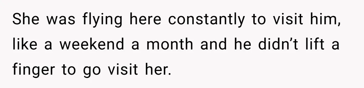 She was flying here constantly to visit him, like a weekend a month and he didn’t lift a finger to go visit her.