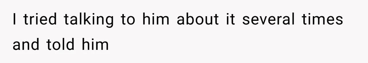 I tried talking to him about it several times and told him