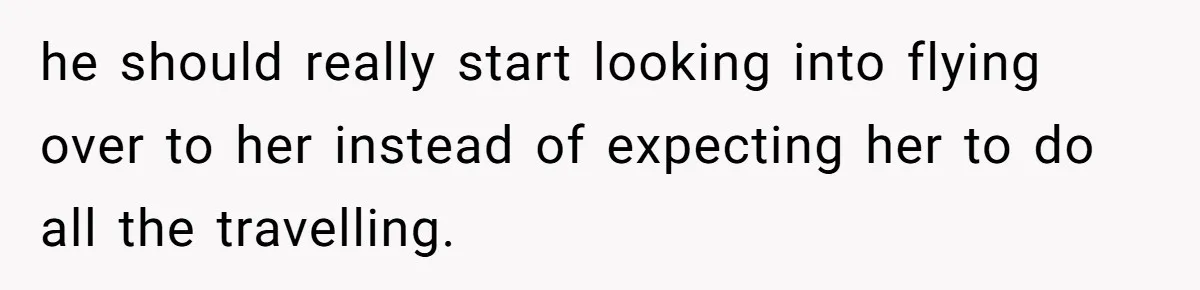 he should really start looking into flying over to her instead of expecting her to do all the travelling.