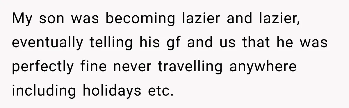 My son was becoming lazier and lazier, eventually telling his gf and us that he was perfectly fine never travelling anywhere including holidays etc.
