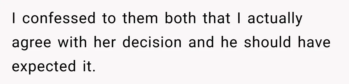 I confessed to them both that I actually agree with her decision and he should have expected it.