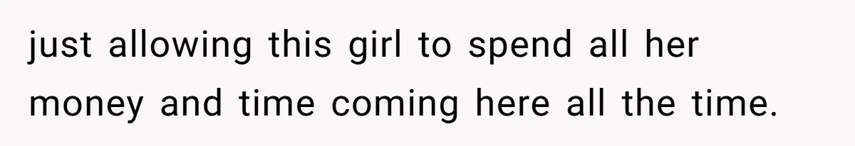 just allowing this girl to spend all her money and time coming here all the time.