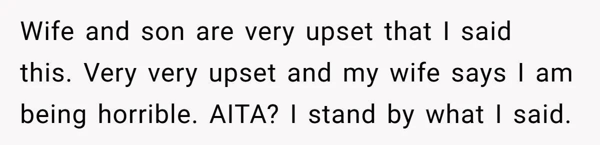 Wife and son are very upset that I said this. Very very upset and my wife says I am being horrible. AITA? I stand by what I said.