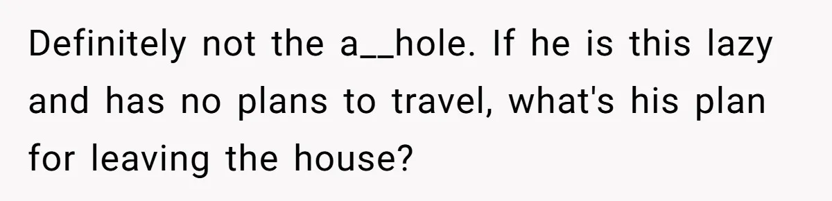 Definitely not the a__hole. If he is this lazy and has no plans to travel, what's his plan for leaving the house?