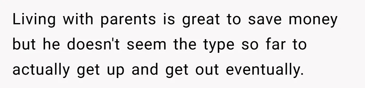 Living with parents is great to save money but he doesn't seem the type so far to actually get up and get out eventually.