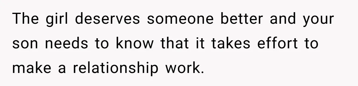 The girl deserves someone better and your son needs to know that it takes effort to make a relationship work.
