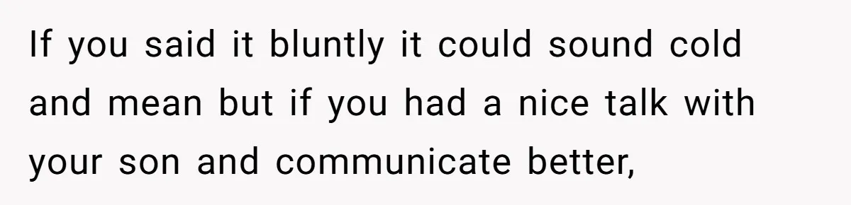 If you said it bluntly it could sound cold and mean but if you had a nice talk with your son and communicate better,