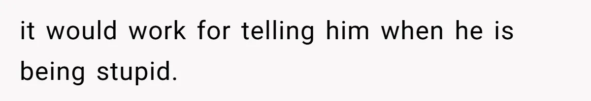 it would work for telling him when he is being stupid.