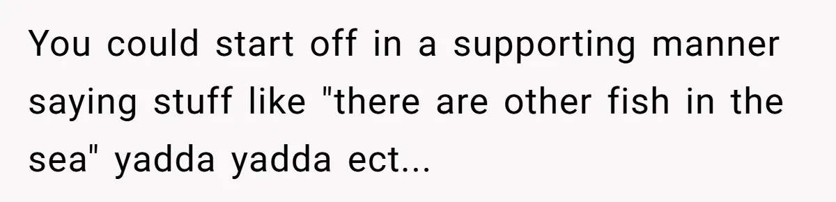 You could start off in a supporting manner saying stuff like "there are other fish in the sea" yadda yadda ect...