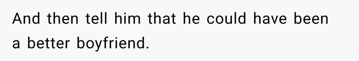 And then tell him that he could have been a better boyfriend.