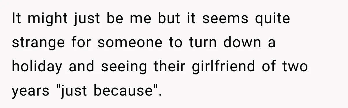 It might just be me but it seems quite strange for someone to turn down a holiday and seeing their girlfriend of two years "just because".