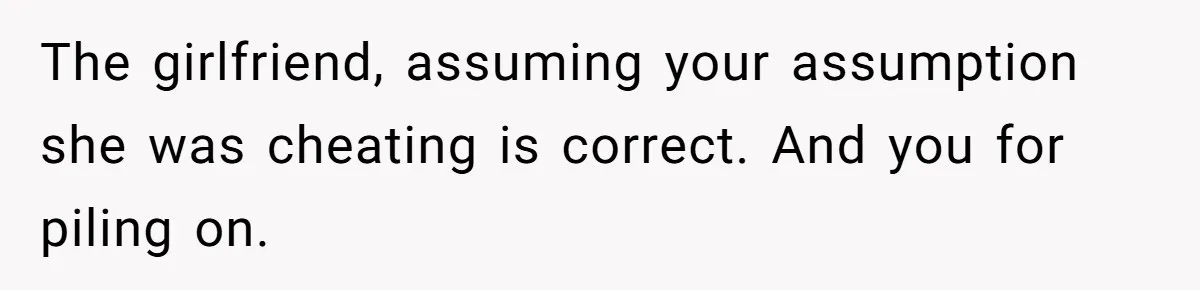 The girlfriend, assuming your assumption she was cheating is correct. And you for piling on.