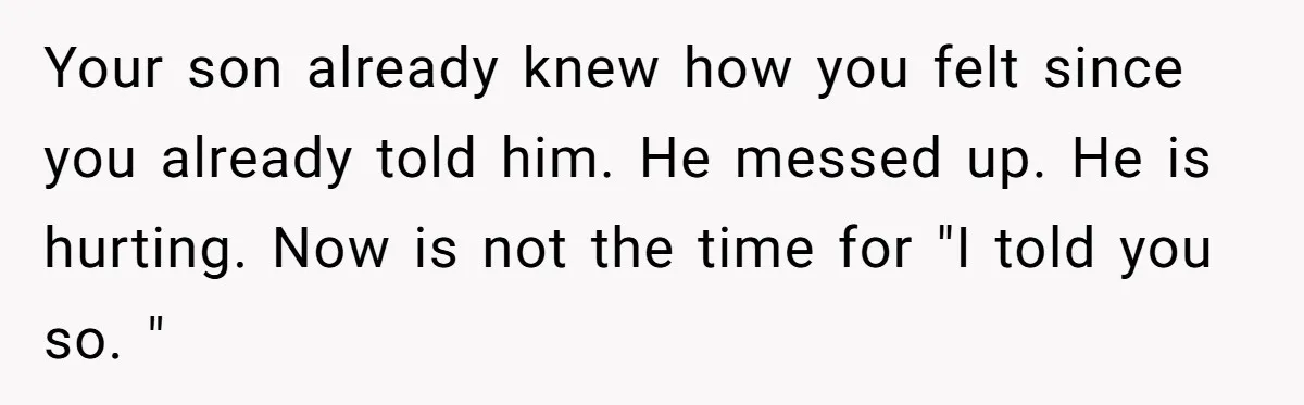 Your son already knew how you felt since you already told him. He messed up. He is hurting. Now is not the time for "I told you so. "
