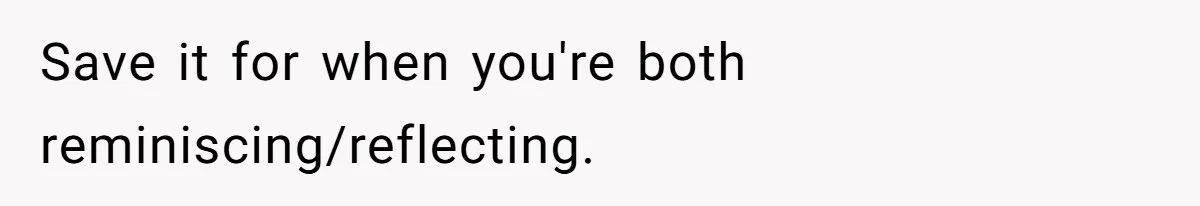 Save it for when you're both reminiscing/reflecting.