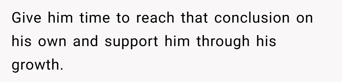 Give him time to reach that conclusion on his own and support him through his growth.