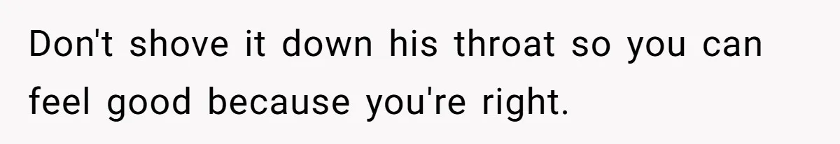 Don't shove it down his throat so you can feel good because you're right.