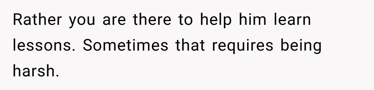 Rather you are there to help him learn lessons. Sometimes that requires being harsh.