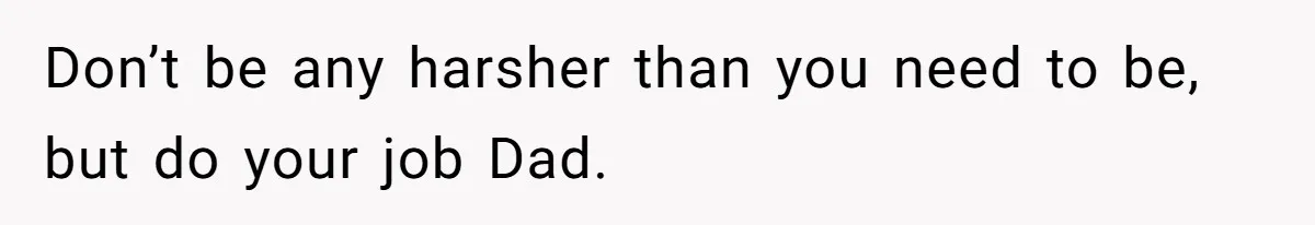 Don’t be any harsher than you need to be, but do your job Dad.