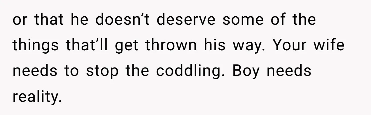 or that he doesn’t deserve some of the things that’ll get thrown his way. Your wife needs to stop the coddling. Boy needs reality.