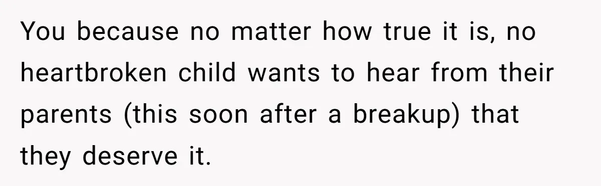 You because no matter how true it is, no heartbroken child wants to hear from their parents (this soon after a breakup) that they deserve it.