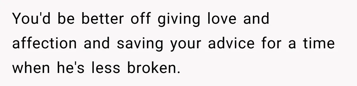 You'd be better off giving love and affection and saving your advice for a time when he's less broken.