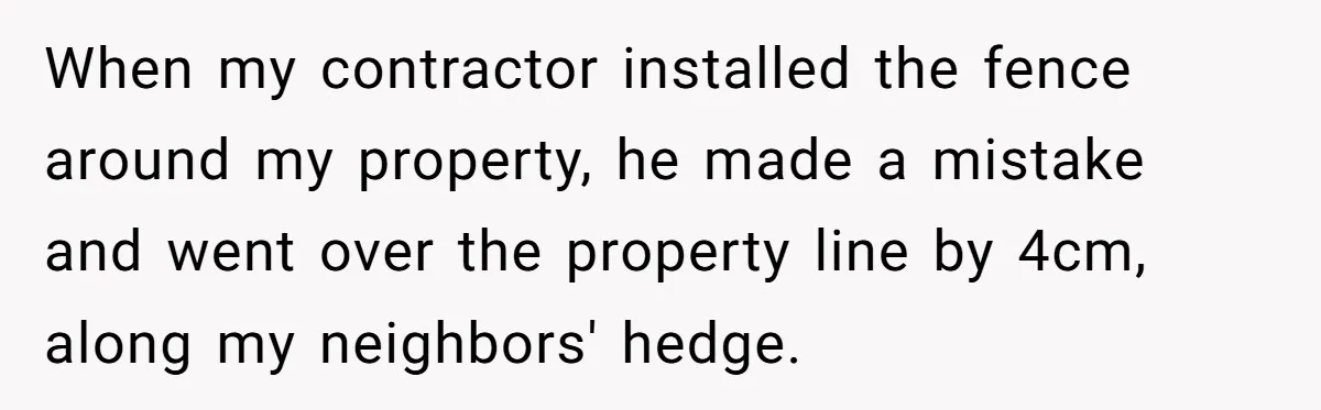 When my contractor installed the fence around my property, he made a mistake and went over the property line by 4cm, along my neighbors' hedge.