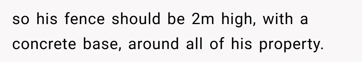 so his fence should be 2m high, with a concrete base, around all of his property.