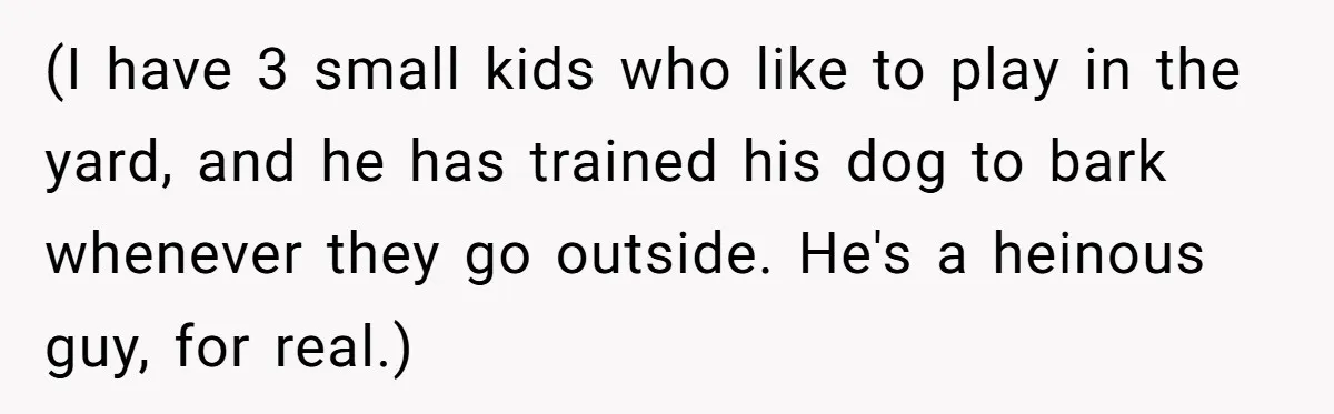 (I have 3 small kids who like to play in the yard, and he has trained his dog to bark whenever they go outside. He's a heinous guy, for real.)