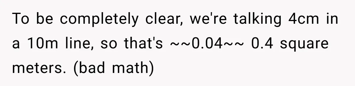 To be completely clear, we're talking 4cm in a 10m line, so that's ~~0.04~~ 0.4 square meters. (bad math)
