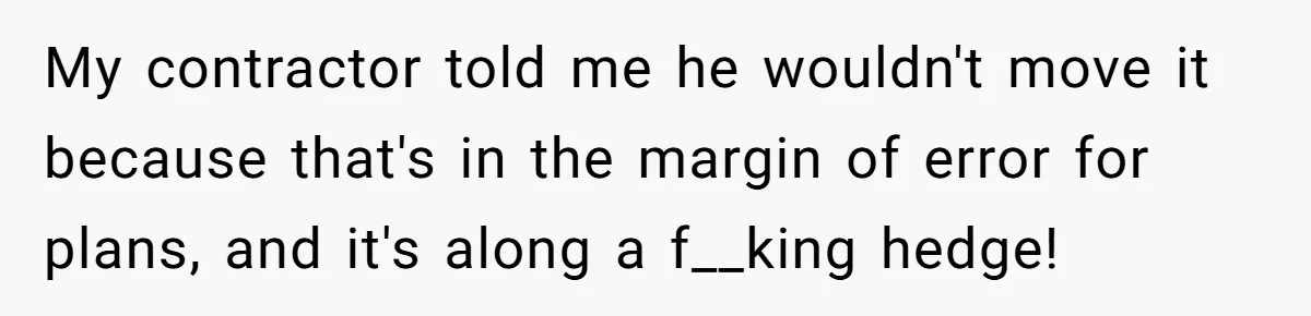 My contractor told me he wouldn't move it because that's in the margin of error for plans, and it's along a f__king hedge!