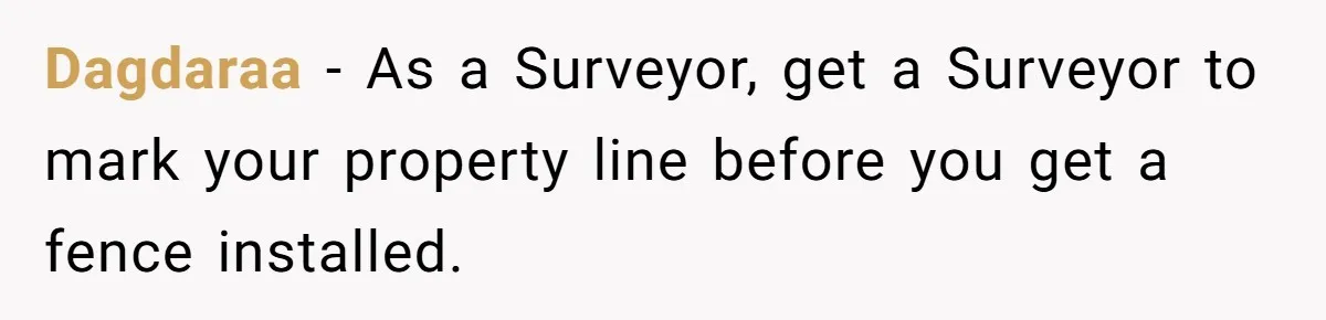 Dagdaraa − As a Surveyor, get a Surveyor to mark your property line before you get a fence installed.