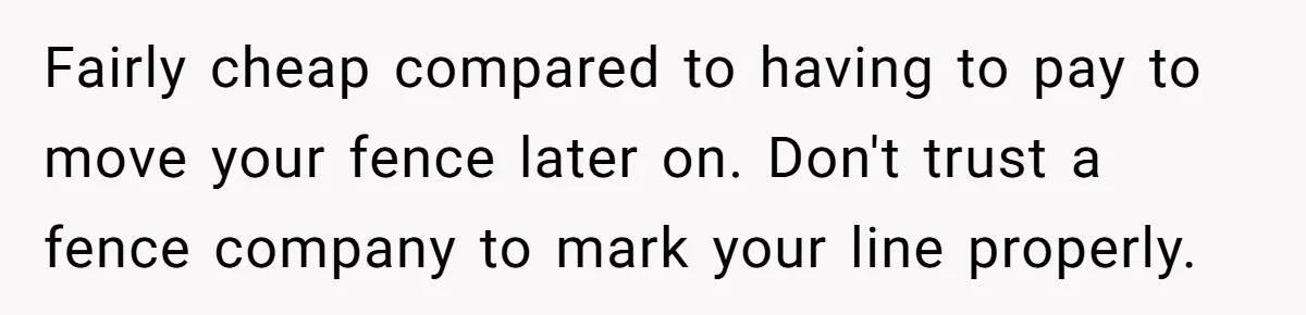 Fairly cheap compared to having to pay to move your fence later on. Don't trust a fence company to mark your line properly.