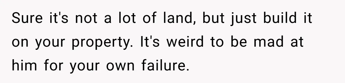 Sure it's not a lot of land, but just build it on your property. It's weird to be mad at him for your own failure.