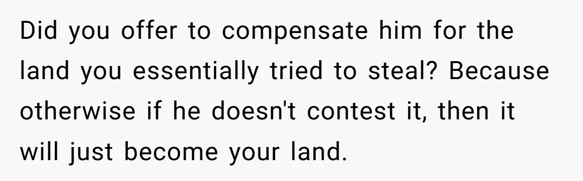 Did you offer to compensate him for the land you essentially tried to steal? Because otherwise if he doesn't contest it, then it will just become your land.