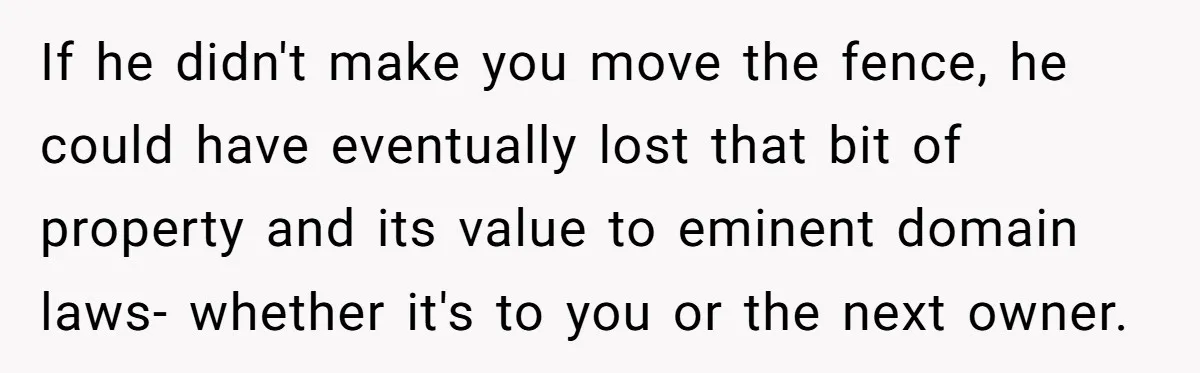 If he didn't make you move the fence, he could have eventually lost that bit of property and its value to eminent domain laws- whether it's to you or the...