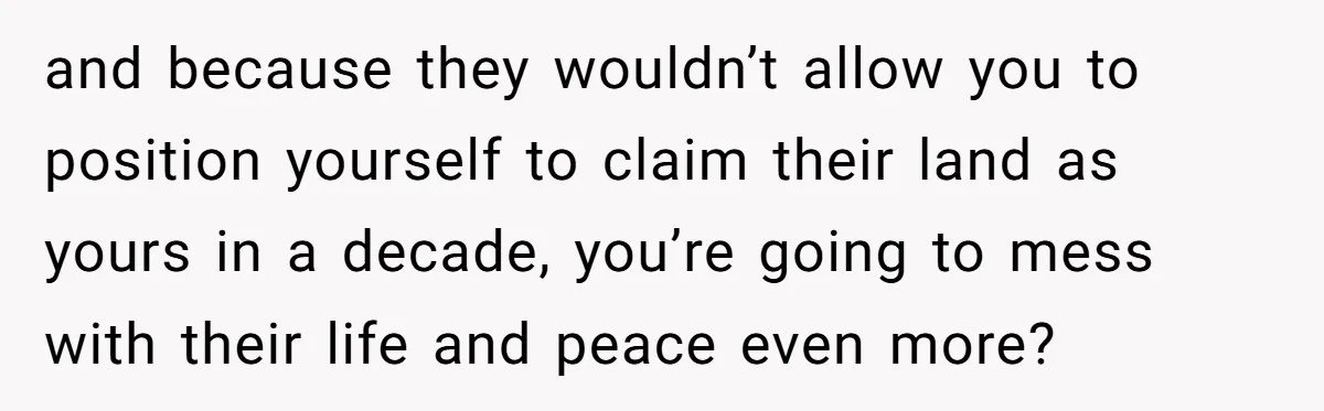 and because they wouldn’t allow you to position yourself to claim their land as yours in a decade, you’re going to mess with their life and peace even more?