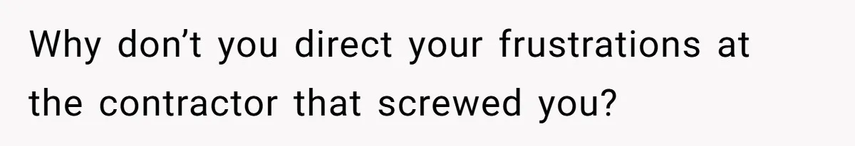 Why don’t you direct your frustrations at the contractor that screwed you?