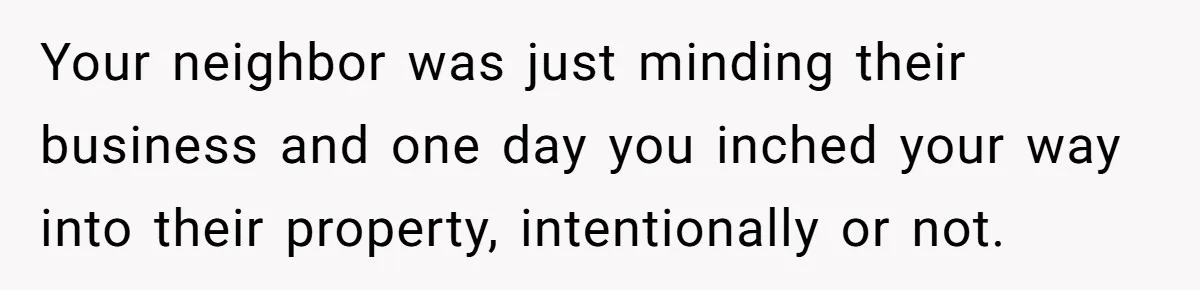 Your neighbor was just minding their business and one day you inched your way into their property, intentionally or not.