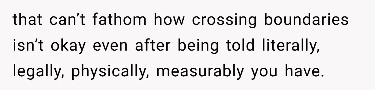 that can’t fathom how crossing boundaries isn’t okay even after being told literally, legally, physically, measurably you have.