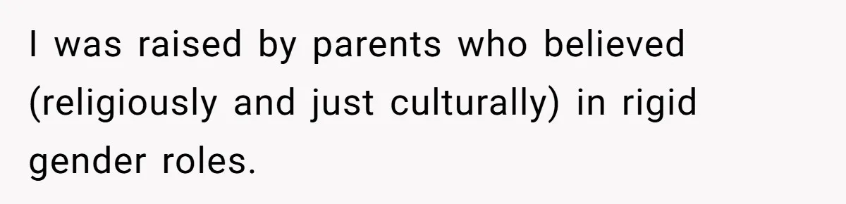 I was raised by parents who believed (religiously and just culturally) in rigid gender roles.