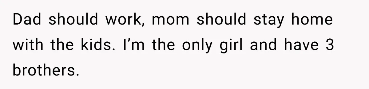 Dad should work, mom should stay home with the kids. I’m the only girl and have 3 brothers.