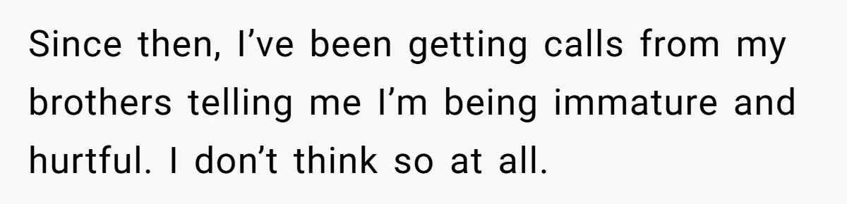 Since then, I’ve been getting calls from my brothers telling me I’m being immature and hurtful. I don’t think so at all.