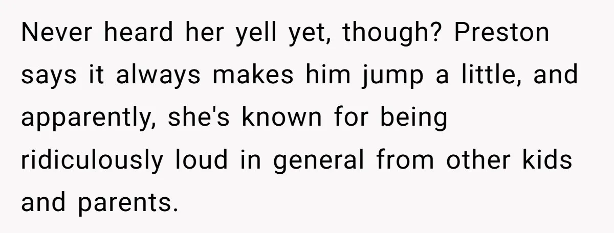 Never heard her yell yet, though? Preston says it always makes him jump a little, and apparently, she's known for being ridiculously loud in general from other kids and parents.