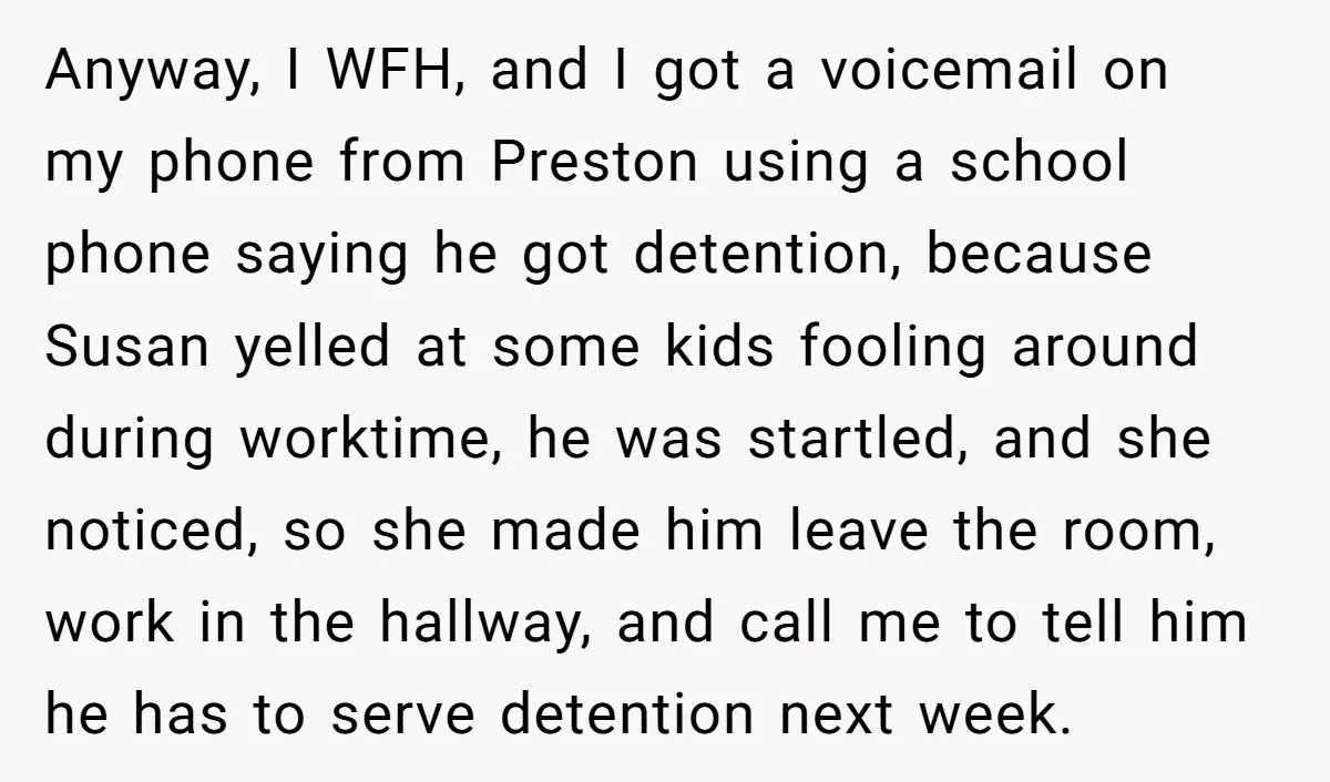Anyway, I WFH, and I got a voicemail on my phone from Preston using a school phone saying he got detention, because Susan yelled at some kids fooling around during...
