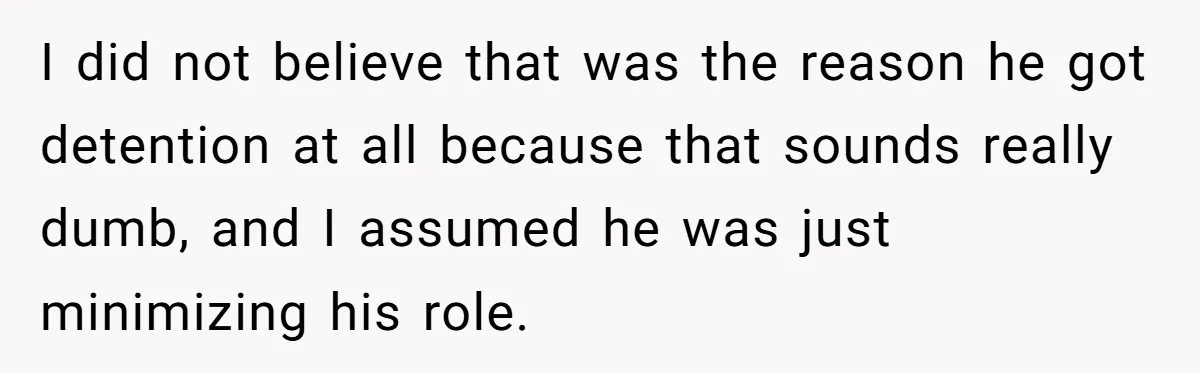 I did not believe that was the reason he got detention at all because that sounds really dumb, and I assumed he was just minimizing his role.