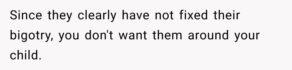Since they clearly have not fixed their bigotry, you don't want them around your child.