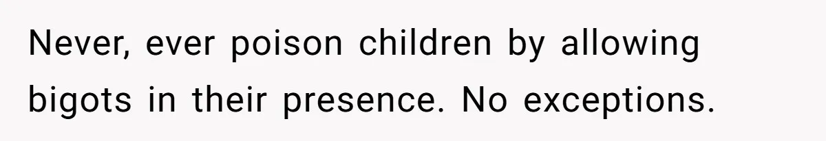 Never, ever poison children by allowing bigots in their presence. No exceptions.